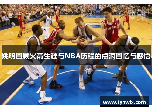 姚明回顾火箭生涯与NBA历程的点滴回忆与感悟