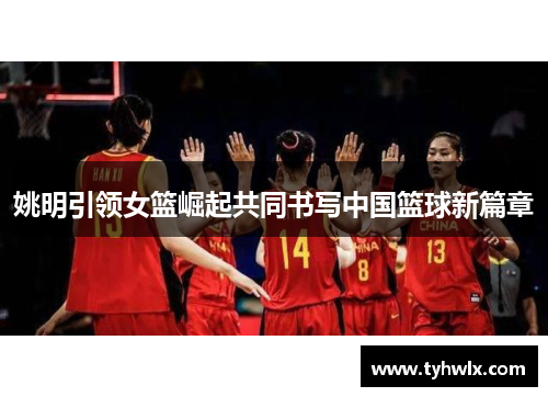姚明引领女篮崛起共同书写中国篮球新篇章