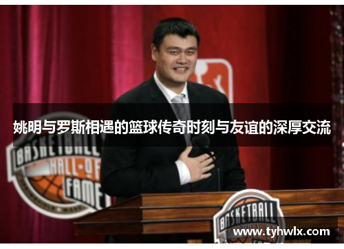 姚明与罗斯相遇的篮球传奇时刻与友谊的深厚交流