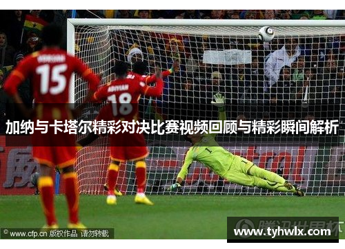 加纳与卡塔尔精彩对决比赛视频回顾与精彩瞬间解析